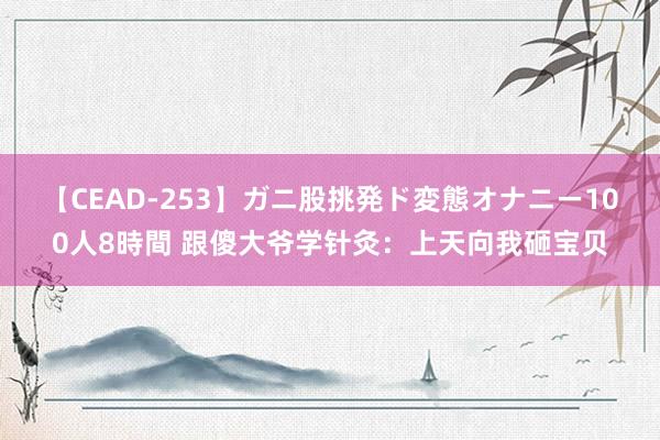 【CEAD-253】ガニ股挑発ド変態オナニー100人8時間 跟傻大爷学针灸：上天向我砸宝贝