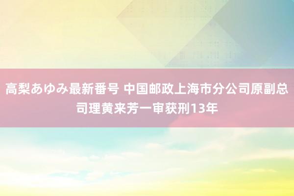 高梨あゆみ最新番号 中国邮政上海市分公司原副总司理黄来芳一审获刑13年