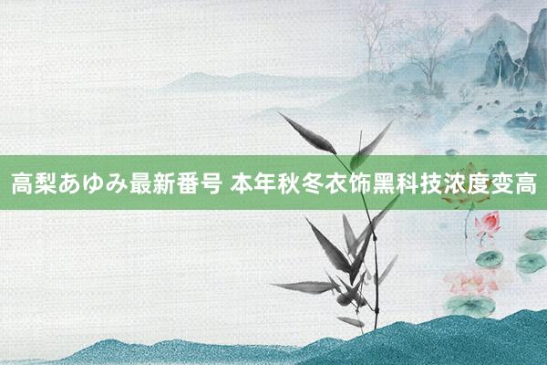 高梨あゆみ最新番号 本年秋冬衣饰黑科技浓度变高