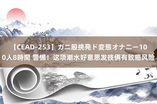 【CEAD-253】ガニ股挑発ド変態オナニー100人8時間 警惕！这项潮水好意思发技俩有致癌风险